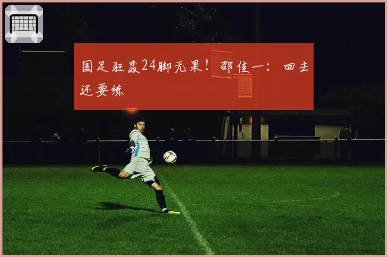 国足狂轰24脚无果!邵佳一:回去还要练