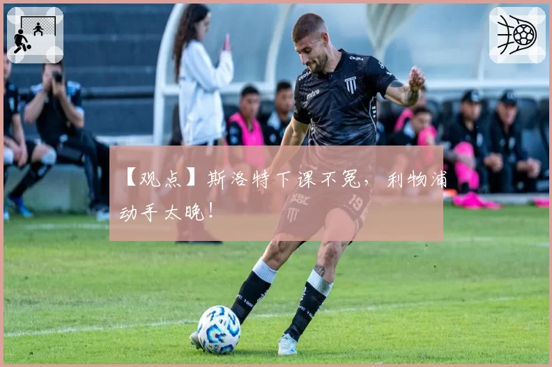 【观点】斯洛特下课不冤，利物浦动手太晚！